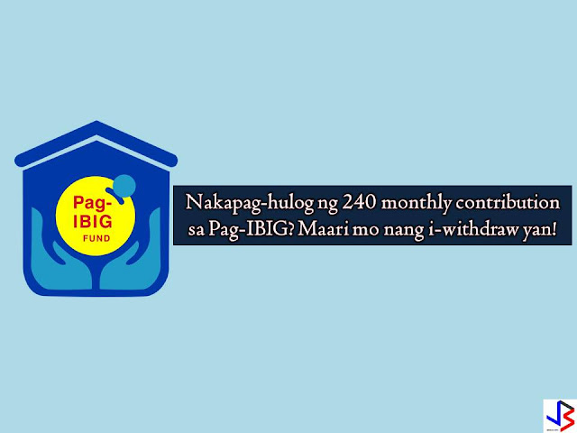 Pag-IBIG Fund guarantees the refund of member's total accumulated savings (TAV), which consists of the member's accumulated contributions, the employer counterpart contributions, if any, and the dividend earnings credited to the member's account upon occurrence of any of the following grounds for withdrawal:  1. Membership maturity. The member must have remitted at least 240 monthly membership contributions with the Fund. For Pag-IBIG Overseas Program (POP) members, membership with the Fund shall be at the end of five (5), ten (10), fifteen (15), or twenty (20) years depending on the option of the member upon membership registration.  2. Retirement. The member shall be compulsorily retired upon reaching age 65. He may however, opt to retire upon the occurrence of any of the following: a) Actual retirement from the SSS, the GSIS or a separate employer provident/retirement plan, provided the member has at least reached age 45. b) Upon reaching age 60. 3. Permanent and Total Disability or Insanity. The following disabilities shall be deemed total and permanent: a) Temporary total disability lasting continuously for more than 120 days; b) Complete loss of sight of both eyes; c) Loss of two limbs at or over the ankle or wrist; d) Permanent complete paralysis of two limbs; e) Brain injury resulting in incurable imbecility or insanity; and f) Such other cases which are adjudged to be total and permanent disability by a duly licensed physician and approved by the Board of Trustees. 4. Separation from the service due to health reason  5. Permanent departure from the country  6. Death. In case of death, the Fund benefits shall be divided among the member's legal heirs in accordance with the New Civil Code as amended by the New Family Code.
