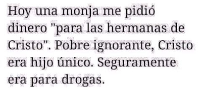 Hoy una monja me pidió dinero para las hermanas de Cristo, pobre ignorante, Cristo era hijo único, seguramente era para drogas. Hoy una monja me pidió dinero para las hermanas de Cristo, pobre ignorante, Cristo era hijo único, seguramente era para drogas.