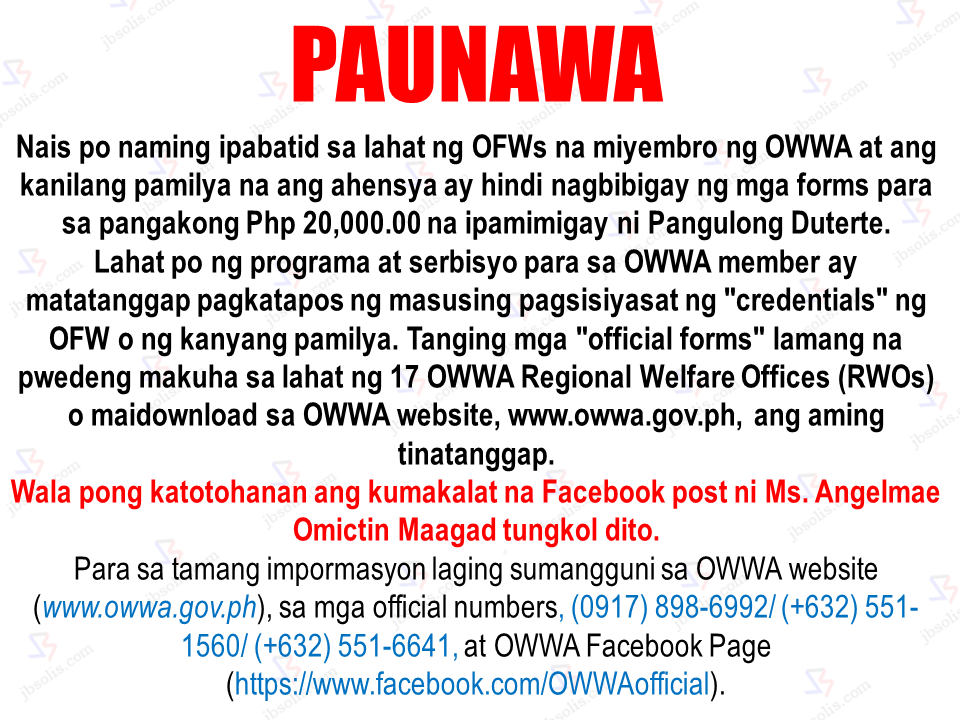 The Overseas Workers Welfare Administration (OWWA) issued a warning against a social media post containing wrong information about a non-existent "program" that allegedly allowing OFWs and their families to claim a sum of P20,000. OWWA clarifies that there all programs and services for the OFWs are only given after thorough checking of the credentials of OFWs and their families. Only the official forms from OWWA website and their 17 Regionl Welfare Offices (RWOs) are accepted and honored by the agencies. Morever, the information being shared by a certain social media user is fake and non-existent. To avoid being victimized by such fraud, the public is advised to refer only to the official OWWA sites and offices.   Sponsored Links For authentic information regarding OWWA services and programs, you may reach them  at OWWA website (www.owwa.gov.ph), official telephone numbers, (0917) 898-6992/ (+632) 551-1560/ (+632) 551-6641, and their official OWWA Facebook Page (https://www.facebook.com/OWWAofficial/).  Advertisement Read More:         ©2017 THOUGHTSKOTO