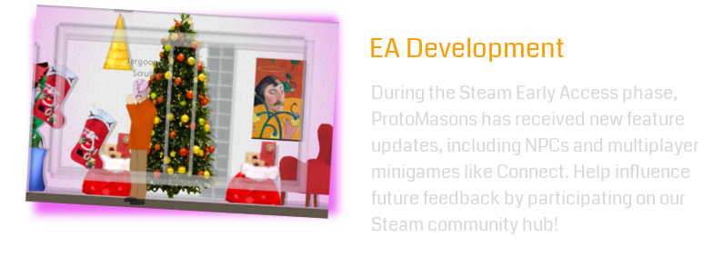 During the Steam Early Access phase, ProtoMasons has received new feature updates, including NPCs and multiplayer minigames like Connect. Help influence future feedback by participating on our Steam community hub!