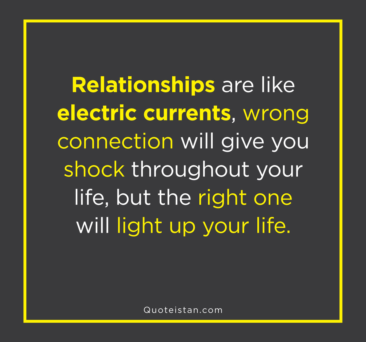 Relationships are like electric currents, wrong connection will give you shock throughout your life, but the right one will light up your life.