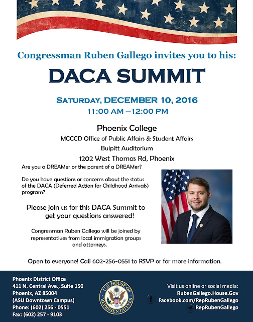 Congressman Ruben Gallego invites you to his:  DACA SUMMIT, Saturday, DECEMBER 10, 2016 11:00 AM —12:00 PM at Phoenix College Bulpitt Auditorium.  Hosted by MCCCD Office of Public Affairs & Student Affairs 1202 West Thomas Rd, Phoenix.  Are you a DREAMer or the parent of a DREAMer? Do you have questions or concerns about the status of the DACA (Deferred Action for Childhood Arrivals) program?  Please join us for this DACA Summit to get your questions answered! Congressman Ruben Gallego will be joined by   representatives from local immigration groups and attorneys. Open to everyone! Call 602-256-0551 to RSVP or for more information.  Phoenix District Oﬃce  411 N. Central Ave., Suite 150 Phoenix, AZ 85004  (ASU Downtown Campus) Phone: (602) 256 - 0551 Fax: (602) 257 – 9103. Visit us online or social media: RubenGallego.House.Gov Facebook.com/RepRubenGallego RepRubenGallego