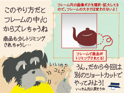 2コマ目 ジミー「このやり方だとフレームの中心からズレちゃうね。商品も少しトリミングされちゃうし…」チップくん「うん、だから今回は別のショートカットでやってみよう!いったん元に戻そうか」