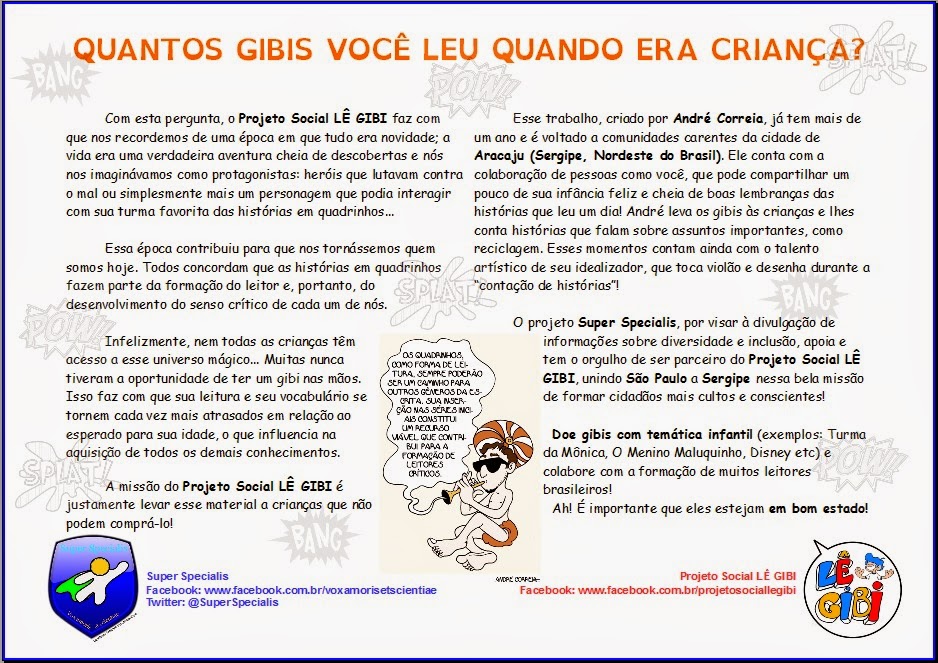 Descrição: "Quantos gibis você leu quando era criança?" Com esta pergunta, o Projeto Social Lê Gibi faz com que nos recordemos de uma época em que tudo era novidade; a vida era uma verdadeira aventura cheia de descobertas e nós nos imaginávamos como protagonistas: heróis que lutavam contra o mal ou simplesmente mais um personagem que podia interagir com sua turma favorita das histórias em quadrinhos... Essa época contribuiu para que nos tornássemos quem somos hoje. Todos concordam que as histórias em quadrinhos fazem parte da formação do leitor e, portanto, do desenvolvimento do senso crítico de cada um de nós. Infelizmente, nem todas as crianças têm acesso a esse universo mágico... Muitas nunca tiveram a oportunidade de ter um gibi nas mãos. Isso faz com que sua leitura e seu vocabulário se tornem cada vez mais atrasados em relação ao esperado para sua idade, o que influencia na aquisição de todos os demais conhecimentos. A missão do Projeto Social Lê Gibi é justamente levar esse material a crianças que não podem comprá-lo! Esse trabalho, criado por André Correia, já tem mais de um ano e é voltado a comunidades carentes da cidade de Aracaju (Sergipe, Nordeste do Brasil). Ele conta com a colaboração de pessoas como você, que pode compartilhar um pouco de sua infância feliz e cheia de boas lembranças das histórias que leu um dia! André leva os gibis às crianças e lhes conta histórias que falam sobre assuntos importantes, como reciclagem. Esses momentos contam ainda com o talento artístico de seu idealizador, que toca violão e desenha durante a “contação de histórias”! O projeto Super Specialis, por visar à divulgação de informações sobre diversidade e inclusão, apoia e tem o orgulho de ser parceiro do Projeto Social Lê Gibi, unindo São Paulo a Sergipe nessa bela missão de formar cidadãos mais cultos e conscientes! Doe gibis com temática infantil (exemplos: Turma da Mônica, O Menino Maluquinho, Disney etc) e colabore com a formação de muitos leitores brasileiros! Ah! É importante que eles estejam em bom estado!
