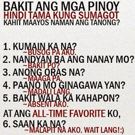 Bakit ang mga pinoy hindi tama kung sumagot kahit maayos naman ang tanong?  1. Kumaen ka na? -Busog pa ako. 2. Nandyan ba ang nanay mo? -Bakit po? 3. Anong oras na? -maaga pa. 4. Paano mo ginagawa yan? -Madali lang 5. Bakit wala ka kahapon? -Absent ako.  At ang all-time favorite ko, 6. Saan ka na? -Malapit na ako. Wait lang!