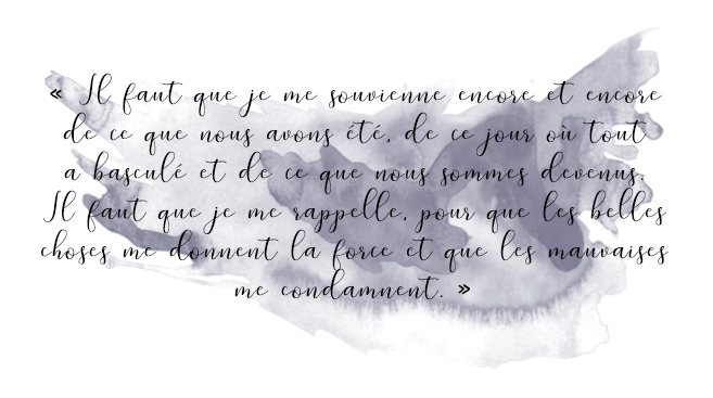 Citation du livre « Il faut que je me souvienne encore et encore de ce que nous avons été, de ce jour où tout a basculé et de ce que nous sommes devenus. Il faut que je me rappelle, pour que les belles choses me donnent la force et que les mauvaises me condamnent.. »
