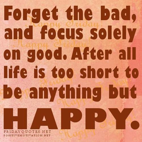 THE BAD AND FOCUS SOLELY ON GOOD AFTER ALL LIFE IS TOO SHORT TO