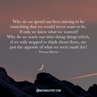"Why do we spend our lives striving to be something that we would never want to be, if only we knew what we wanted? Why do we waste our time doing things which, if we only stopped to think about them, are just the opposite of what we were made for?" -- Thomas Merton