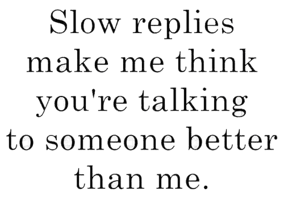 Slow replies make me think you are talking to someone better than me ...
