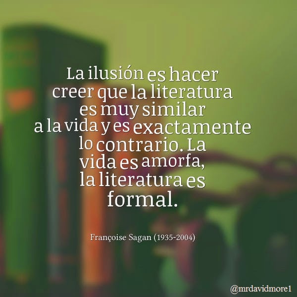 La ilusión es hacer creer que la literatura es muy similar a la vida y es exactamente lo contrario. La vida es amorfa, la literatura es formal. Françoise Sagan (1935-2004). Escritora francesa.
