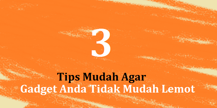 3 Tips Mudah Agar Gadget Anda Tidak Mudah Lemot
