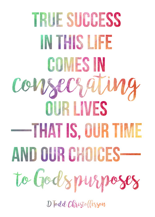 Visiting Teaching printable for August 2017. Print out this handout, frame it, and give it to your sisters. True success in this life comes in consecrating our lives—that is our time and our choices—to God's purposes. Elder D. Todd Christofferson