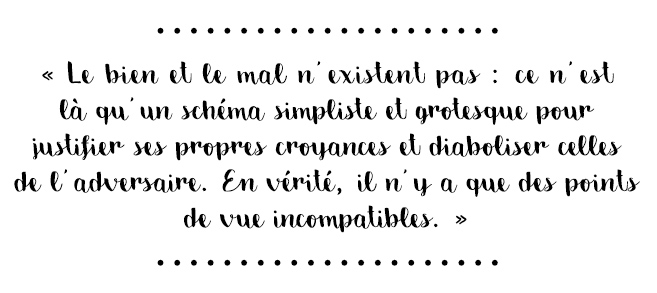 Citation du livre « « Le bien et le mal n’existent pas : ce n’est là qu’un schéma simpliste et grotesque pour justifier ses propres croyances et diaboliser celles de l’adversaire. En vérité, il n’y a que des points de vue incompatibles. »
