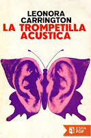 ”La Trompetilla Acústica” de Leonora Carrington. SINOPSIS: Desde que Marion Leatberby, una anciana de noventa y nueve años, recibió como regalo una trompetilla acústica, el mundo cambió para ella. Lo que le ocurre es, justamente, el tema de este delicioso y original libro de Leonora Carrington, en donde el aspecto surrealista no está dado en la aplicación de un lenguaje onírico o sembrado de símbolos, sino en las situaciones mismas de la narración, absurdas, risibles, paradójicas, llenas de manías y locura. El relato, contado linealmente, está sin embargo plagado de sorpresas, lo fantástico se va percibiendo a través de una lucidez sostenida y de un diabólico humor sin misericordia que jamás cae en la ironía o el sarcasmo. Pero el relato se imbrica, otra historia lo envuelve, se integra a él, dando como resultado que la realidad pasa a ser elemento fantástico o lo fantástico deviene a su vez realidad. Leonora Carrington nos habla aquí de los mitos modernos con una suerte de displicente desconsuelo, en los cuales la brujería no simboliza nada más ni nada menos que la nostalgia por el gran tema de la novela gótica inglesa, con todas sus reliquias satánicas de Grandes Madres y dioses cornudos, que Leonora recoge en el sentido más extravagante.