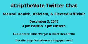 #CripTheVote Twitter Chat Mental Health, Ableism, & Elected Officials Sunday, December 3, 2017 4 pm Pacific / 7 pm Eastern Guest hosts: @DiorVargas & @NortThreeFifths