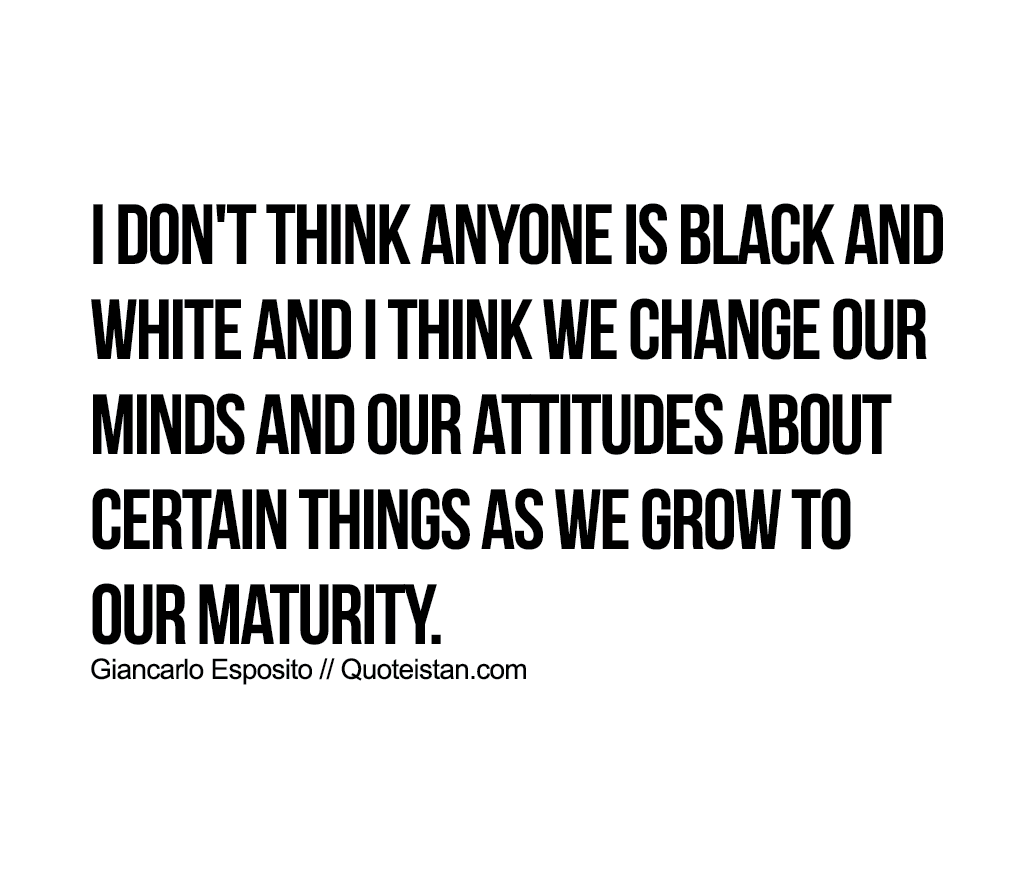 I don't think anyone is black and white and I think we change our minds and our attitudes about certain things as we grow to our maturity.