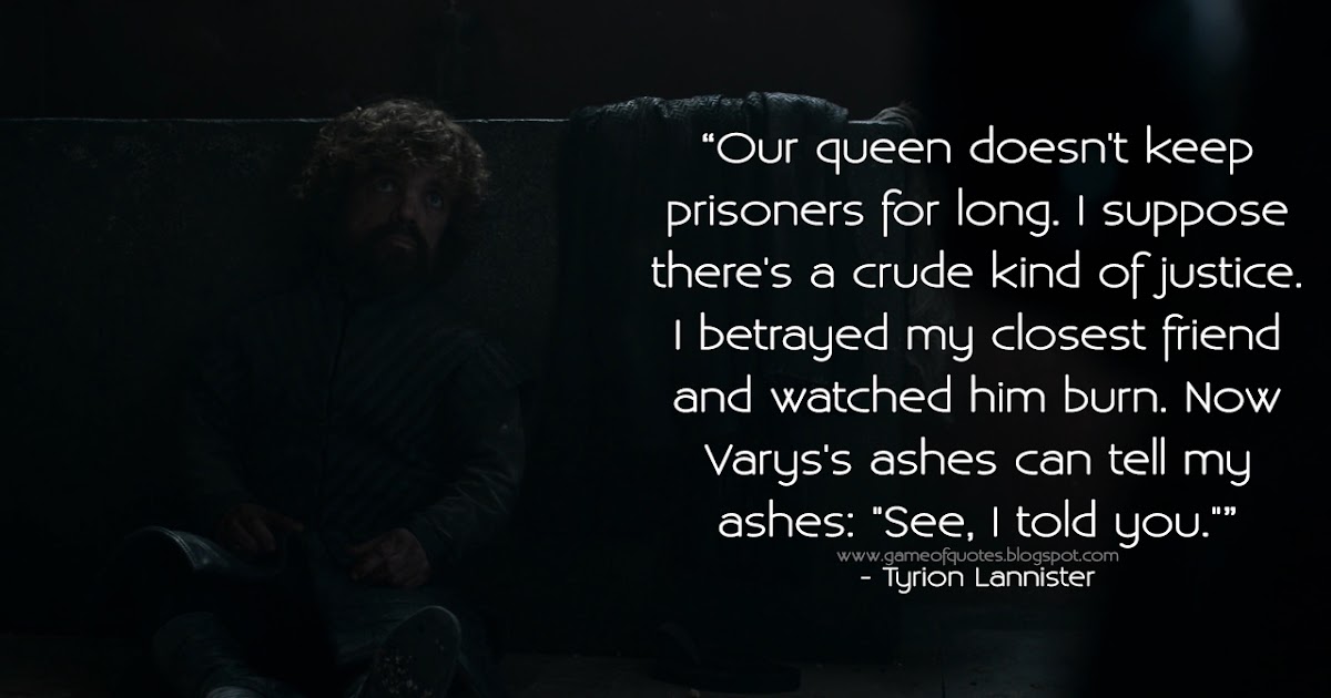 Game of Thrones Quotes: Our queen doesn\'t keep prisoners for long. I  suppose there\'s a crude kind of justice. I betrayed my closest friend and  watched him burn. Now Varys\'s ashes can
