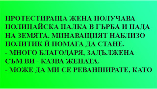 ✔ Протестираща жена получава полицайска палка в гърба и пада на земята. Минаващият наблизо политик й помага да стане. - Много благодаря, задължена съм ви - казва жената. - Може да ми се реванширате, като гласувате за нашата партия - съветва я политика. - Е, все пак ме удариха по гърба, не по главата. ✔ Протестираща жена получава полицайска палка в гърба и пада на земята. Минаващият наблизо политик й помага да стане. - Много благодаря, задължена съм ви - казва жената. - Може да ми се реванширате, като гласувате за нашата партия - съветва я политика. - Е, все пак ме удариха по гърба, не по главата.