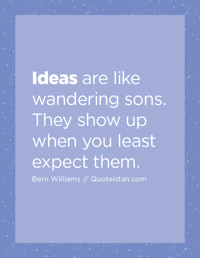 Ideas are like wandering sons.  They show up when you least expect them.