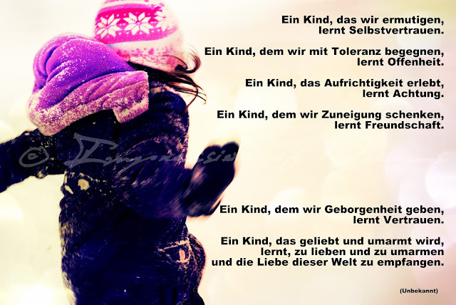 Ein Kind, das wir ermutigen, lernt Selbstvertrauen. Ein Kind, dem wir mit Toleranz begegnen, lernt Offenheit. Ein Kind, das Aufrichtigkeit erlebt, lernt Achtung. Ein Kind, dem wir Zuneigung schenken, lernt Freundschaft. Ein Kind, dem wir Geborgenheit geben, lernt Vertrauen. Ein Kind, das geliebt und umarmt wird, lernt zu lieben und zu umarmen und die Liebe dieser Welt zu empfangen.