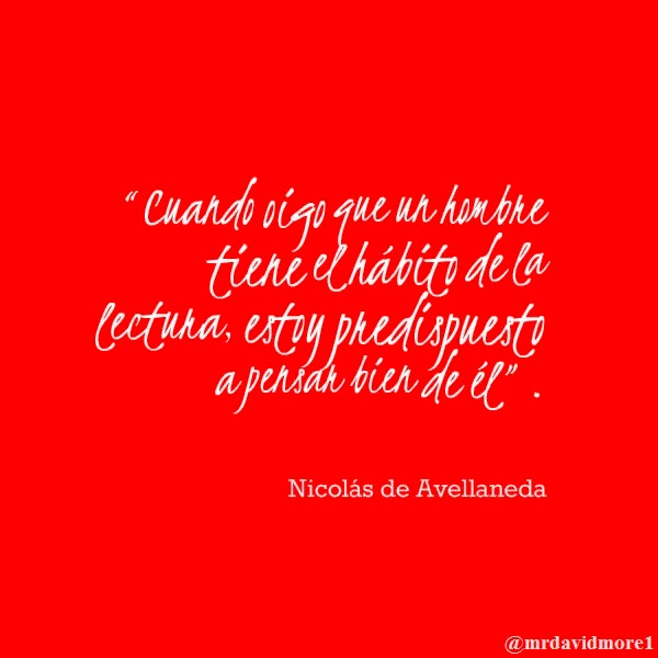 “Cuando oigo que un hombre tiene el hábito de la lectura, estoy predispuesto a pensar bien de él”. Nicolás de Avellaneda. 