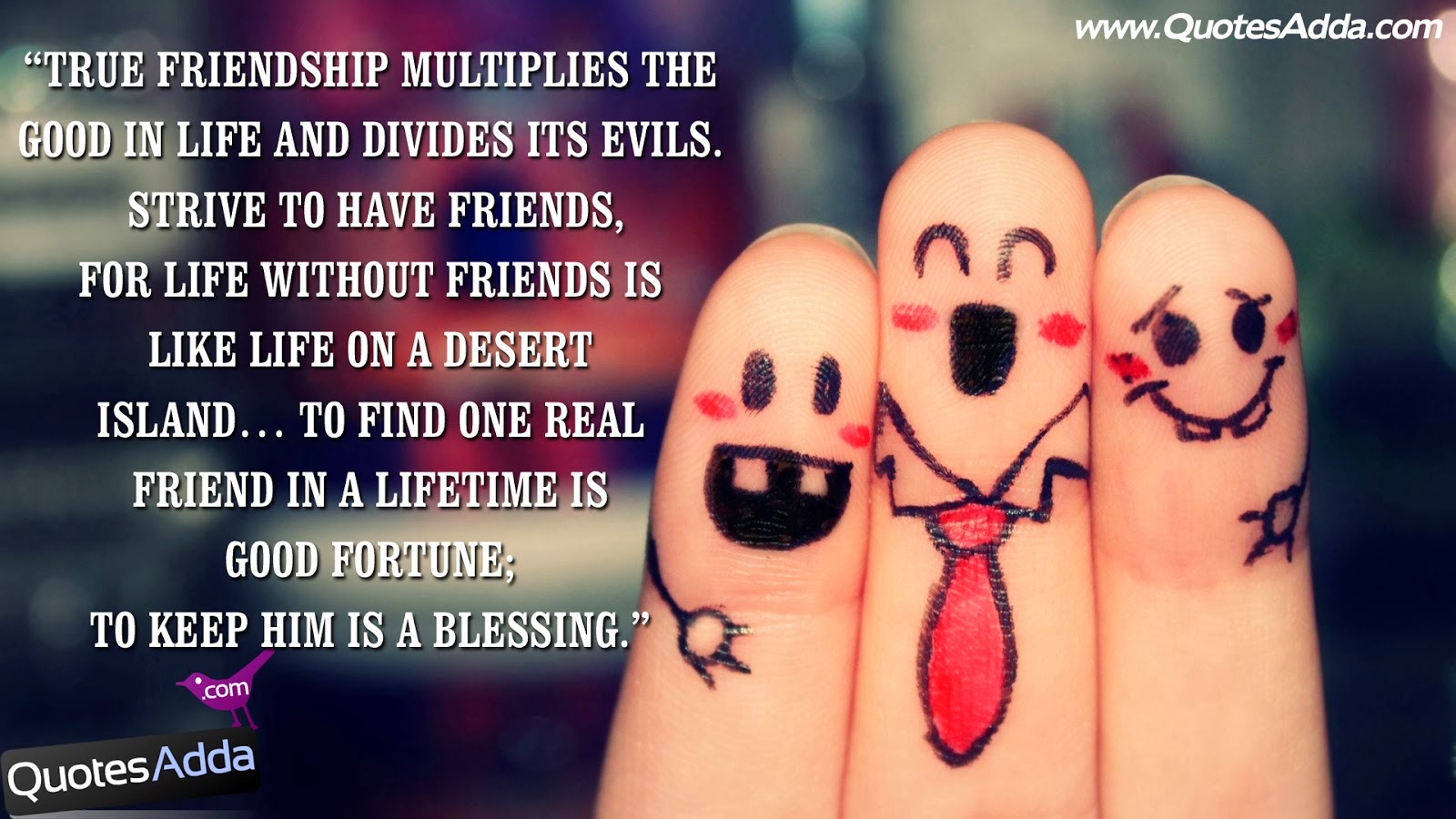 True friendship multiplies the good in life and Divides its evils Strive to have friends For life without friends is like a life on a desert island