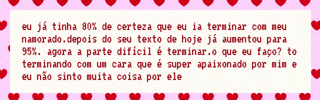 eu já tinha 80% de certeza que eu ia terminar com meu namorado.depois do seu texto de hoje já aumentou para 95%. agora a parte difícil é terminar.o que eu faço? to terminando com um cara que é super apaixonado por mim e eu não sinto muita coisa por ele eu já tinha 80% de certeza que eu ia terminar com meu namorado.depois do seu texto de hoje já aumentou para 95%. agora a parte difícil é terminar.o que eu faço? to terminando com um cara que é super apaixonado por mim e eu não sinto muita coisa por ele
