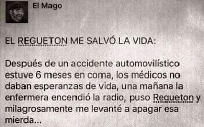 El reguetón me salvó la vida, Después de un accidente automovilístico estuve seis meses en coma, los médicos no daban esperanzas de vida, una mañana la enfermera encendió la radio, puso reguetón y milagrosamente me levanté a apagar esa mierda El reguetón me salvó la vida, Después de un accidente automovilístico estuve seis meses en coma, los médicos no daban esperanzas de vida, una mañana la enfermera encendió la radio, puso reguetón y milagrosamente me levanté a apagar esa mierda