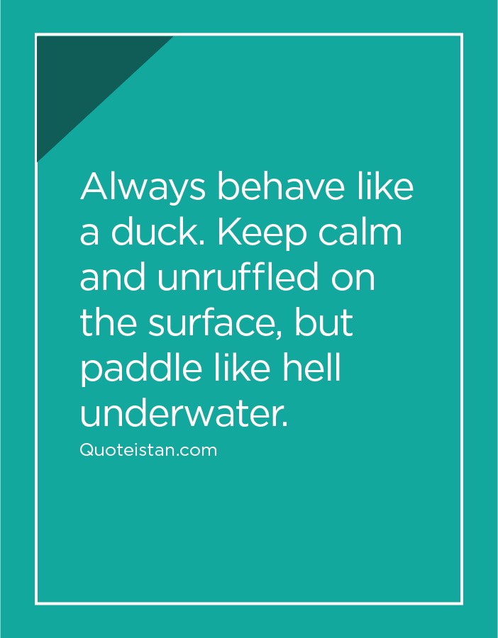 Always behave like a duck. Keep calm and unruffled on the surface, but paddle like hell underwater.