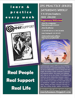 Flyer reads: INTENTIONAL PEER SUPPORT PRACTICE SERIES SATURDAYS WEEKLY 5-6:30 pm Eastern FREE ONLINE Beginners Welcome Learn and Practice Every Week Real People Real Support Real Life Join by computer: https://zoom.us/j/119362879 Join by phone: +1 669 900 6833 or +1 646 558 8656 Enter Meeting ID: 119 362 879 International callers: https://zoom.us/u/jkwt3wHh About IPS: Intentional peer support (IPS) is a way of thinking about and being in purposeful relationships. In IPS, we use our relationships to look at things from new angles. We develop a better awareness of personal and relational patterns. We support and challenge each other as we try new things. IPS is different from traditional service relationships because it doesn’t ,start with the assumption of “a problem.” Instead, we learn to listen for how each of us has made sense of our experiences. Together, we create new ways of seeing, thinking, and doing. At the end of the day, it is really about building stronger, healthier communities. More info (& study guide) at: peerlyhuman.blogspot.com Left Graphic: Cover of IPS Workbook [picture of a woman wearing a hoodie with images of a tree, a house and a hand. She is holding a smaller version of herself in her arms. Written in cursive on the image is ‘What is forgotten is who we are. Right Graphic: IPS Promo Poster [picture of a man in a wheelchair, a woman sitting on the grass listening to him, and another leaning against a tree. Above them on the branches of the tree reads: “From helping to learning together, individual to relationship, fear to hope and possibility” In the horizon below that “Connection/ Worldview / Mutuality/ Moving Towards”]