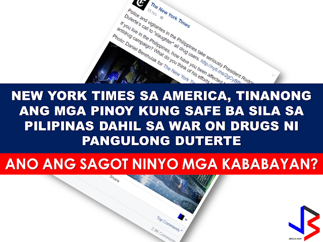 A social media post from The New York Times linked in a somewhat "judgemental" article citing President Rodrigo Duterte's war on drugs as "slaughtering" drug addicts and pushers like animals written by a NYT photo journalist named Daniel Berehulak. With three thousand comments as of this writing, most respondents speak their mind with majority of which are saying that they are fine and feel safer under the Duterte leadership in spite of the so called "EJKs". One comment that got  about nearly five thousand thumbs ups, is from "an American living in the Philippines" by the name of Kyle Mosher. He said: "As an American living in the Philippines, it's eerily similar to the Southern border of the States. The fact remains, if you keep your nose clean and aren't doing anything wrong, you have nothing to worry about."  Another commenter by the name of Raphael Gabriel said “We are good. You need more stories? Then focus on the positive things he's [referring to President Duterte] done for this country.” Slamming the recent trend of local and foreign media focusing only on the so called "killings" and negative news about president Duterte without putting the accomplishments and good results of his leadership  in the highlights.  Another commenter also said that the word "slaughter" is not  an appropriate term to be used to describe  the deaths resulted from the present war on drugs. She said that Filipinos feel safer now to go outside and walk anytime without the fear of being mugged by drug addicts like before and that the taxes paid by the citizens will not go directly inside the plunderers pockets.     Despite the obviously biased write-up with intent to darken and make President Duterte's war against drugs morbid and inhumane, the Filipinos, to where the question is being addressed, stood for what is really happening  in the midst of growing "cloud fear"  from the campaign to eliminate the worst cancer of society, which is drug addiction. There is indeed "fear" , but not in the hearts of the law abiding Filipinos but only in the hearts of the criminals, the drug lords, which is the real target of the President's war on drugs.