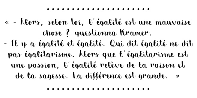 Citation du livre « Alors, selon toi, l’égalité est une mauvaise chose ? questionna Kramer. – Il y a égalité et égalité. Qui dit égalité ne dit pas égalitarisme. Alors que l’égalitarisme est une passion, l’égalité relève de la raison et de la sagesse. La différence est grande. »