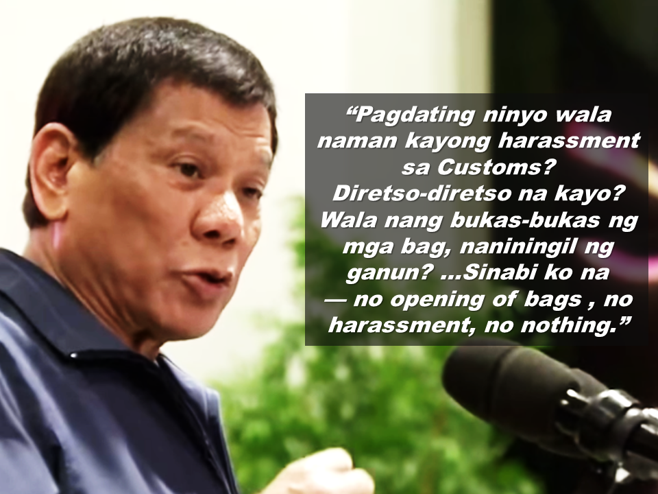 President Duterte made an assurance for the Overseas Filipino Workers that his administration will work hard for them to have a comfortable life during his term.   Duterte said in a speech during the 84th anniversary celebration of the Department of Labor and Employment (DOLE) at the Bulacan Capitol Gymnasium that he will not gamble with the lives and comfort of the Filipino.    He  also said that he had ordered a stop on unwarranted inspections of baggage, especially of returning Filipino workers.  Sponsored Links  There had been previous instances  that returning OFWs  were harassed at the airport, their balikbayan boxes were opened, or being planted with a bullet without their knowledge. There were also instances that they fall victim of thieves inside the airport.    President Duterte reiterated that there will be no such harassments for the OFWs anymore. He urges every OFW to report any harassment made by any officials at the airport and he will make them liable for it.       Advertisement  Read More:                    ©2017 THOUGHTSKOTO