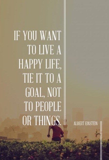 If you want to live a happy life, tie it to a goal, not to people or things. - Albert Einstein
