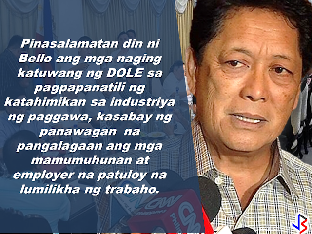 7.5 MILYONG TRABAHO,IPINANGAKO NI PANGULONG DUTERTE NA LILIKHAIN SA LOOB NG 6 NA TAON. The Duterte administration  has vowed to end contractualization, age discrimination and the growing number of unemployment. During the last quarter of 2016, the unemployment rate has reached its lowest  and the GDP has on its highest. as Secretary of Labor, Sec. Silvestre Bello III promised full implementation of the labor law and to uphold the rights of the working class, eliminating "endo" and all forms of illegal contractualization.    In his message on the 83rd anniversary of the Department of Labor and Employment, he vowed to consolidate the the protection and security given to the Overseas Filipino Workers (OFWs)          Sec. Bello  also expressed  gratitude for the DOLE partners who helped maintain the harmony and peace in the labor industry with a call to take care of the investors and employers to continue to generate more jobs.   Thanking the employers and investors for their contributions to Philippine economy, Sec. Bello said that they are the most important partners of DOLE.      The Secretary reiterated that one of the goals of the Duterte administration is to create a persuasive environment for the the  investors to come to the Philippines and to provide inspiration to the local businesses to expand more  and generate more jobs.    Sec. Bello said that this goal is vital to hit 7.5 million jobs that President Duterte  has promised to create during his term.    Sec. Bello calls on all officials and employees of the department to serve all Filipinos well, for the labor and employment sector  reforms and for the welfare of the rights and dignity of the workers and for the continuing trust and confidence of the investors in the country.