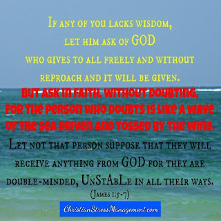 If any of you lacks wisdom let him ask freely of  God who gives to all freely and without reproach and it will be given. But ask in faith without doubting for the person who doubts is like a wave of the sea driven and tossed by the wind. Let not that person suppose that they will receive anything from God because they are double-minded and unstable in all their ways James 1:5-7