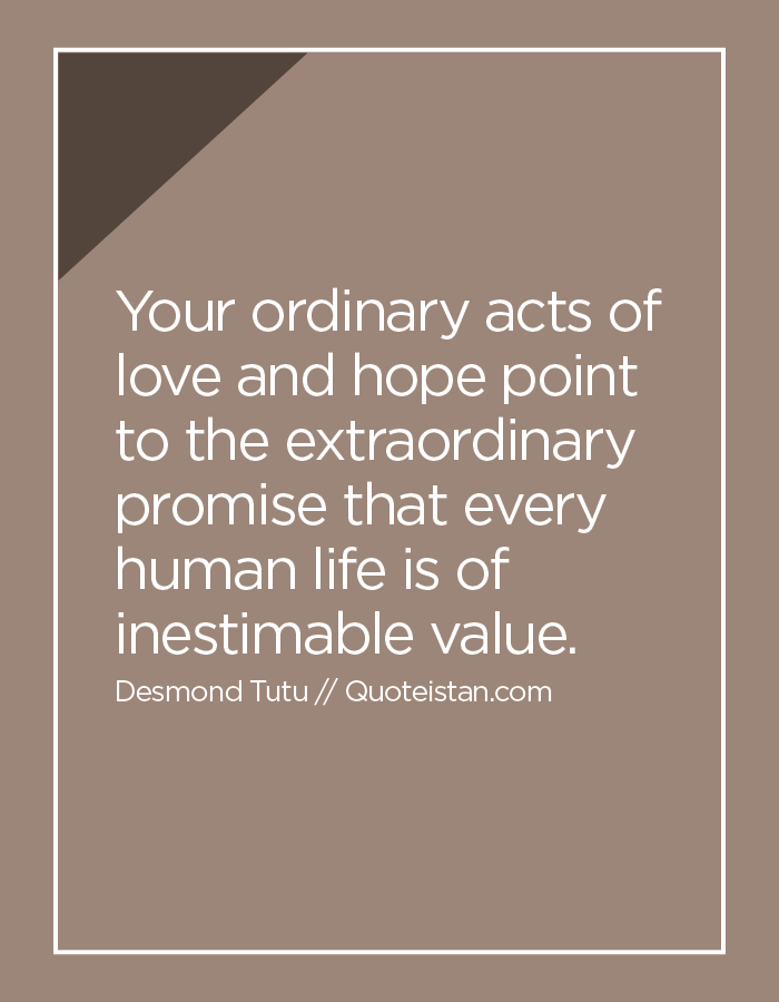 Your ordinary acts of love and hope point to the extraordinary promise that every human life is of inestimable value.