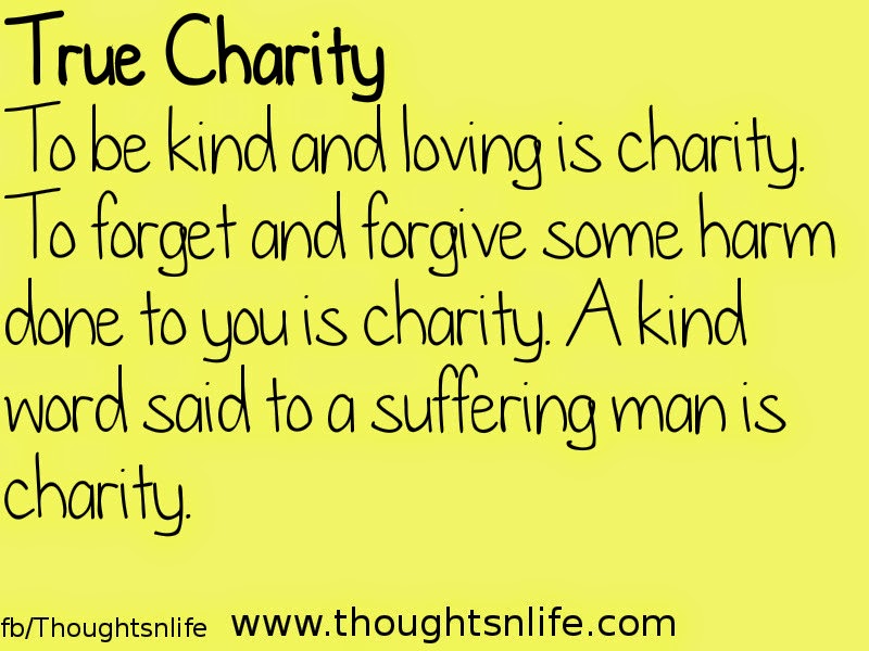 Thoughtsnlife: True Charity To be kind and loving is charity. To forget and forgive some harm done to you is charity. A kind word said to a suffering man is charity.