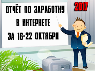Отчёт по заработку в Интернете за 16-22 октября 2017 года Отчёт по заработку в Интернете за 16-22 октября 2017 года