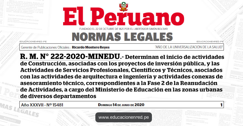 R. M. N° 222-2020-MINEDU.- Determinan el inicio de actividades de Construcción, asociadas con los proyectos de inversión pública, y las Actividades de Servicios Profesionales, Científicos y Técnicos, asociados con las actividades de arquitectura e ingeniería y actividades conexas de asesoramiento técnico, correspondientes a la Fase 2 de la Reanudación de Actividades, a cargo del Ministerio de Educación en las zonas urbanas de diversos departamentos R. M. N° 222-2020-MINEDU.- Determinan el inicio de actividades de Construcción, asociadas con los proyectos de inversión pública, y las Actividades de Servicios Profesionales, Científicos y Técnicos, asociados con las actividades de arquitectura e ingeniería y actividades conexas de asesoramiento técnico, correspondientes a la Fase 2 de la Reanudación de Actividades, a cargo del Ministerio de Educación en las zonas urbanas de diversos departamentos