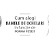 Cum iti alegi perechea perfecta de ochelari , in functie de forma fetei ?