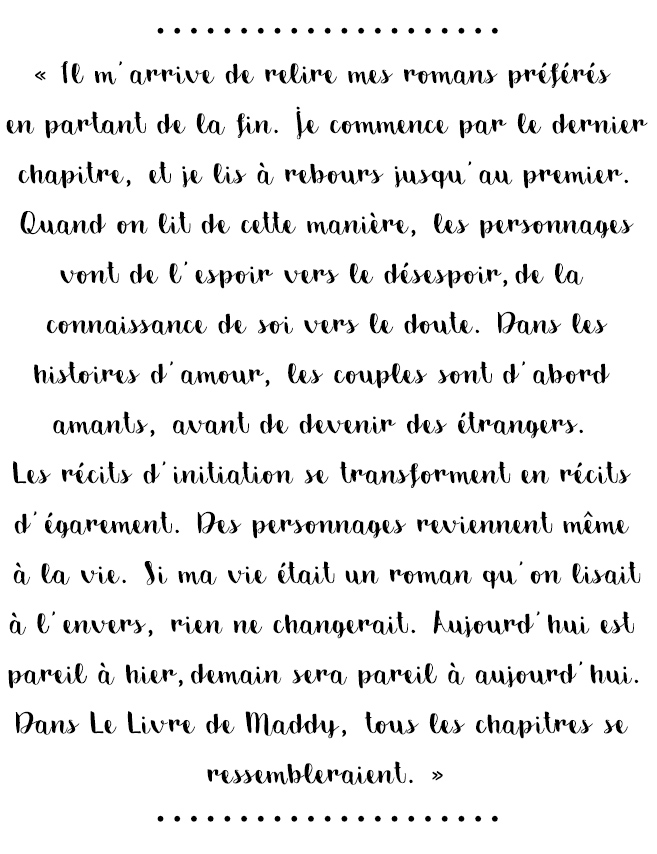 Citation du livre « Il m’arrive de relire mes romans préférés en partant de la fin. Je commence par le dernier chapitre, et je lis à rebours jusqu’au premier.
Quand on lit de cette manière, les personnages vont de l’espoir vers le désespoir, de la connaissance de soi vers le doute. Dans les histoires d’amour, les couples sont d’abord amants, avant de devenir des étrangers. Les récits d’initiation se transforment en récits d’égarement. Des personnages reviennent même à la vie. Si ma vie était un roman qu’on lisait à l’envers, rien ne changerait. Aujourd’hui est pareil à hier, demain sera pareil à aujourd’hui. Dans Le Livre de Maddy, tous les chapitres se ressembleraient. »