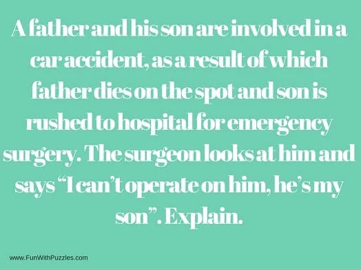 A father and his son are involved in a car accident, as a result of which father dies on the spot and son is rushed to hospital for emergency surgery. The surgeon looks at him and says “I can’t operate on him, he’s my son”. Explain.