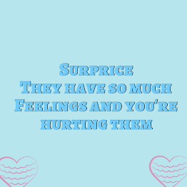surprise! They have so much feelings and   you're hurting them