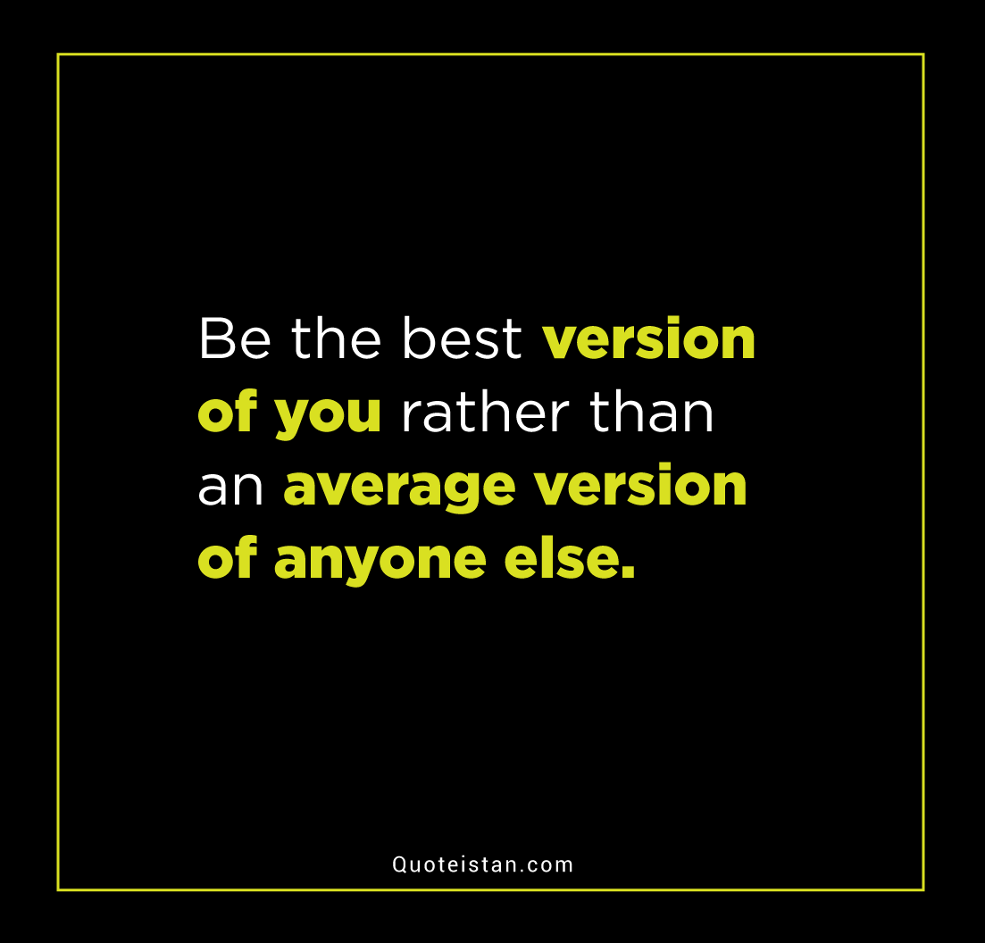 Be the best version of you rather than an average version of anyone else.
