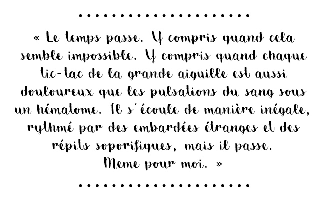 Citation du livre « Le temps passe. Y compris quand cela semble impossible. Y compris quand chaque tic-tac de la grande aiguille est aussi douloureux que les pulsations du sang sous un hématome. Il s’écoule de manière inégale, rythmé par des embardées étranges et des répits soporifiques, mais il passe. Même pour moi. »