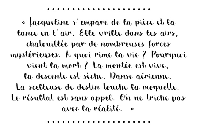 Citation du livre « Jacqueline s’empare de la pièce et la lance en l’air. Elle vrille dans les airs, chatouillée par de nombreuses forces mystérieuses. À quoi rime la vie ? Pourquoi vient la mort ? La montée est vive, la descente est sèche. Danse aérienne. La scelleuse de destin touche la moquette. Le résultat est sans appel. On ne triche pas avec la réalité. »