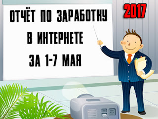 Отчёт по заработку в Интернете за 1-7 мая 2017 года Отчёт по заработку в Интернете за 1-7 мая 2017 года
