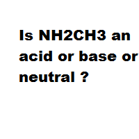 Is NH2CH3 an acid or base or neutral ? Is NH2CH3 an acid or base or neutral ?