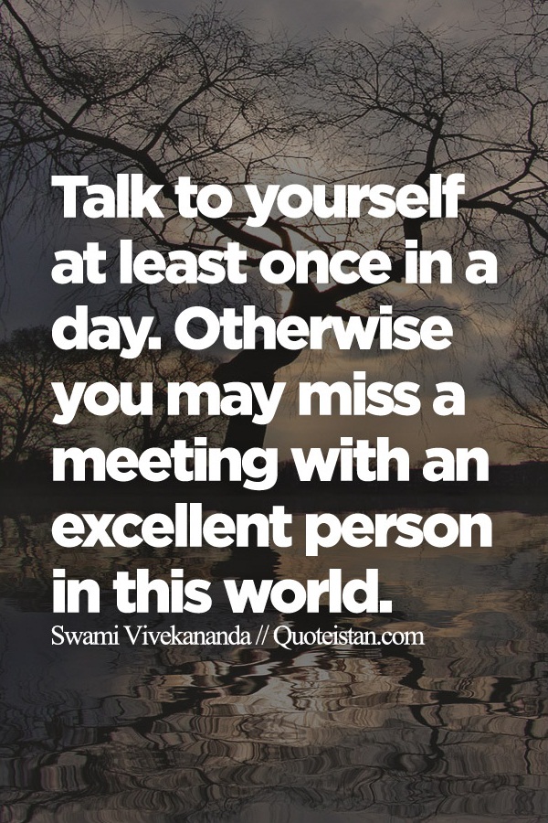 Talk to yourself at least once in a day. Otherwise you may miss a meeting with an excellent person in this world.